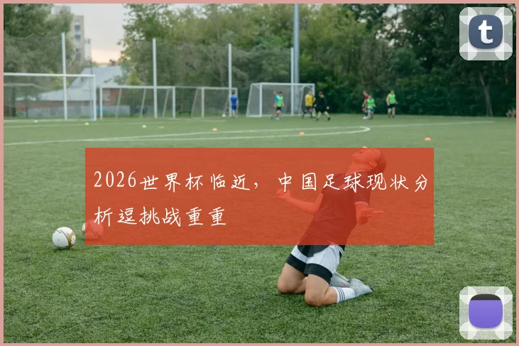 2026世界杯临近，中国足球现状分析逗挑战重重
