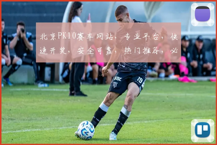 北京PK10赛车网站，专业平台，快速开奖，安全可靠，热门推荐，必看攻略