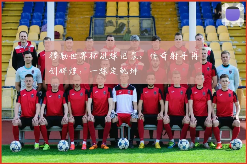 穆勒世界杯进球记录，传奇射手再创辉煌，一球定乾坤