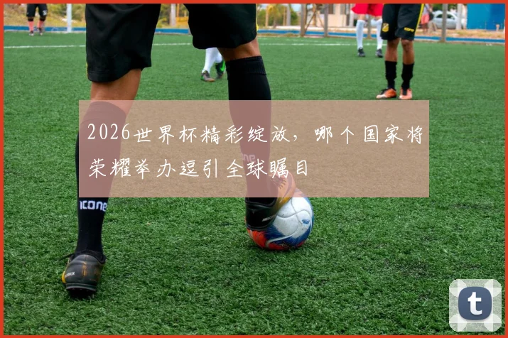 2026世界杯精彩绽放，哪个国家将荣耀举办逗引全球瞩目