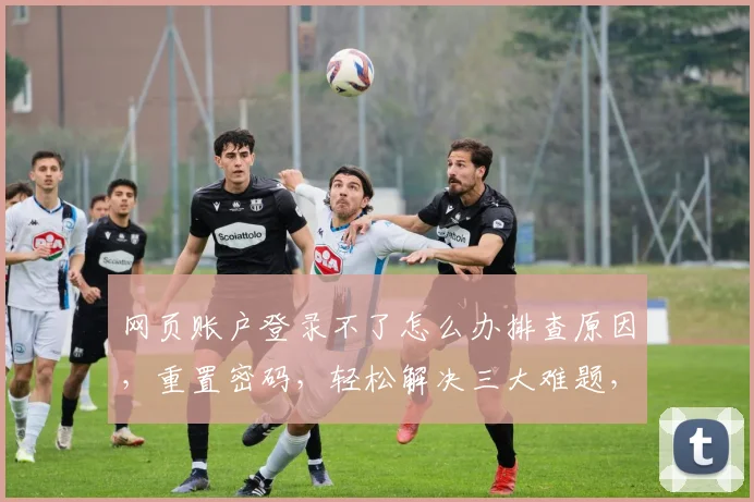 网页账户登录不了怎么办排查原因，重置密码，轻松解决三大难题，快速登录